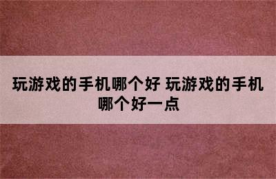 玩游戏的手机哪个好 玩游戏的手机哪个好一点